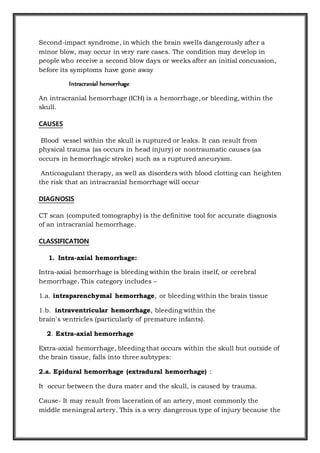 Second-impact syndrome, in which the brain swells dangerously after a
minor blow, may occur in very rare cases. The condition may develop in
people who receive a second blow days or weeks after an initial concussion,
before its symptoms have gone away
Intracranial hemorrhage
An intracranial hemorrhage (ICH) is a hemorrhage, or bleeding, within the
skull.
CAUSES
Blood vessel within the skull is ruptured or leaks. It can result from
physical trauma (as occurs in head injury) or nontraumatic causes (as
occurs in hemorrhagic stroke) such as a ruptured aneurysm.
Anticoagulant therapy, as well as disorders with blood clotting can heighten
the risk that an intracranial hemorrhage will occur.
DIAGNOSIS
CT scan (computed tomography) is the definitive tool for accurate diagnosis
of an intracranial hemorrhage.
CLASSIFICATION
1. Intra-axial hemorrhage:
Intra-axial hemorrhage is bleeding within the brain itself, or cerebral
hemorrhage. This category includes –
1.a. intraparenchymal hemorrhage, or bleeding within the brain tissue
1.b. intraventricular hemorrhage, bleeding within the
brain's ventricles (particularly of premature infants).
2. Extra-axial hemorrhage
Extra-axial hemorrhage, bleeding that occurs within the skull but outside of
the brain tissue, falls into three subtypes:
2.a. Epidural hemorrhage (extradural hemorrhage) :
It occur between the dura mater and the skull, is caused by trauma.
Cause- It may result from laceration of an artery, most commonly the
middle meningeal artery. This is a very dangerous type of injury because the
 
