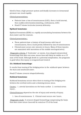 bleed is from a high-pressure system and deadly increases in intracranial
pressure can result rapidly.
Clinical presentations:
 Patients have a loss of consciousness (LOC), then a lucid interval,
then sudden deterioration (vomiting, restlessness, LOC)
 Head CT shows lenticular (convex) deformity.
Epidural hematoma:
Epidural hematoma (EDH) is a rapidly accumulating hematoma between the
dura mater and the cranium.
Clinical presentation:-
 These patients have a history of head trauma with loss of
consciousness, then a lucid period, followed by loss of consciousness
 Clinical onset occurs over minutes to hours. Many of these injuries
are associated with lacerations of the middle meningeal artery.
Diagnostic criteria: A "lenticular", or convex, lens-shaped extracerebral
hemorrhage that does not cross suture lines will likely be visible on a CT
scan of the head. Although death is a potential complication, the prognosis
is good when this injury is recognized and treated.
2.b. Subdural hemorrhage:
It results from tearing of the bridging veins in the subdural space between
the dura and arachnoid mater.
Head CT shows crescent-shaped deformity.
Subdural hematoma:
Subdural hematoma occurs when there is tearing of the bridging vein
between the cerebral cortex and a draining venous sinus.
Causes - 1. arterial lacerations on the brain surface 2. cerebral cortex
injury .
Clinical features-depend on the site of injury and severity of injury.
1. loss of consciousness 2. Clinical onset occurs over hours.
Diagnostic study: A crescent shaped hemorrhage compressing the brain
that does cross suture lines will be noted on CT of the head.
 
