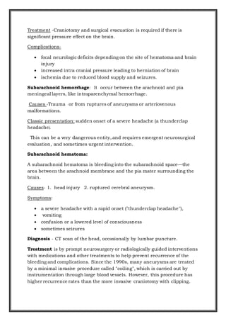Treatment -Craniotomy and surgical evacuation is required if there is
significant pressure effect on the brain.
Complications-
 focal neurologic deficits depending on the site of hematoma and brain
injury
 increased intra cranial pressure leading to herniation of brain
 ischemia due to reduced blood supply and seizures.
Subarachnoid hemorrhage: It occur between the arachnoid and pia
meningeal layers, like intraparenchymal hemorrhage.
Causes -Trauma or from ruptures of aneurysms or arteriovenous
malformations.
Classic presentation: sudden onset of a severe headache (a thunderclap
headache).
This can be a very dangerous entity, and requires emergent neurosurgical
evaluation, and sometimes urgent intervention.
Subarachnoid hematoma:
A subarachnoid hematoma is bleeding into the subarachnoid space—the
area between the arachnoid membrane and the pia mater surrounding the
brain.
Causes- 1. head injury 2. ruptured cerebral aneurysm.
Symptoms:
 a severe headache with a rapid onset ("thunderclap headache"),
 vomiting
 confusion or a lowered level of consciousness
 sometimes seizures
Diagnosis - CT scan of the head, occasionally by lumbar puncture.
Treatment is by prompt neurosurgery or radiologically guided interventions
with medications and other treatments to help prevent recurrence of the
bleeding and complications. Since the 1990s, many aneurysms are treated
by a minimal invasive procedure called "coiling", which is carried out by
instrumentation through large blood vessels. However, this procedure has
higher recurrence rates than the more invasive craniotomy with clipping.
 