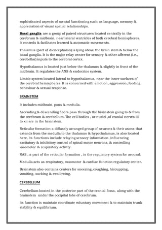 sophisticated aspects of mental functioning such as language, memory &
appreciation of visual spatial relationships.
Basal ganglia are a group of paired structures located centrally in the
cerebrum & midbrain, near lateral ventricles of both cerebral hemispheres.
It controls & facilitates learned & automatic movements.
Thalamus (part of diencephalon) is lying above the brain stem & below the
basal ganglia. It is the major relay center for sensory & other afferent (i.e.,
cerebellar) inputs to the cerebral cortex.
Hypothalamus is located just below the thalamus & slightly in front of the
midbrain. It regulates the ANS & endocrine system.
Limbic system located lateral to hypothalamus, near the inner surfaces of
the cerebral hemispheres. It is concerned with emotion, aggression, feeding
behaviour & sexual response.
BRAINSTEM
It includes midbrain, pons & medulla.
Ascending & descending fibers pass through the brainstem going to & from
the cerebrum & cerebellum. The cell bodies , or nuclei ,of cranial nerves iii
to xii are in the brainstem.
Reticular formation a diffusely arranged group of neurons & their axons that
extends from the medulla to the thalamus & hypothalamus, is also located
here. Its functions include relaying sensory information, influencing
excitatory & inhibitory control of spinal motor neurons, & controlling
vasomotor & respiratory activity.
RAS , a part of the reticular formation , is the regulatory system for arousal.
Medulla acts as respiratory, vasomotor & cardiac function regulatory center.
Brainstem also contains centers for sneezing, coughing, hiccupping,
vomiting, sucking & swallowing.
CEREBELLUM
Cerebellum located in the posterior part of the cranial fossa, along with the
brainstem under the occipital lobe of cerebrum.
Its function is maintain coordinate voluntary movement & to maintain trunk
stability & equilibrium.
 