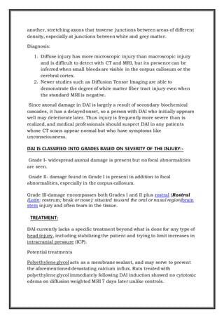 another, stretching axons that traverse junctions between areas of different
density, especially at junctions between white and grey matter.
Diagnosis:
1. Diffuse injury has more microscopic injury than macroscopic injury
and is difficult to detect with CT and MRI, but its presence can be
inferred when small bleeds are visible in the corpus callosum or the
cerebral cortex.
2. Newer studies such as Diffusion Tensor Imaging are able to
demonstrate the degree of white matter fiber tract injury even when
the standard MRI is negative.
Since axonal damage in DAI is largely a result of secondary biochemical
cascades, it has a delayed onset, so a person with DAI who initially appears
well may deteriorate later. Thus injury is frequently more severe than is
realized, and medical professionals should suspect DAI in any patients
whose CT scans appear normal but who have symptoms like
unconsciousness.
DAI IS CLASSIFIED INTO GRADES BASED ON SEVERITY OF THE INJURY:-
Grade I- widespread axonal damage is present but no focal abnormalities
are seen.
Grade II- damage found in Grade I is present in addition to focal
abnormalities, especially in the corpus callosum.
Grade III-damage encompasses both Grades I and II plus rostral (Rostral
(Latin: rostrum; beak or nose): situated toward the oral or nasal region)brain
stem injury and often tears in the tissue.
TREATMENT:
DAI currently lacks a specific treatment beyond what is done for any type of
head injury, including stabilizing the patient and trying to limit increases in
intracranial pressure (ICP).
Potential treatments
Polyethylene glycol acts as a membrane sealant, and may serve to prevent
the aforementioned devastating calcium influx. Rats treated with
polyethylene glycol immediately following DAI induction showed no cytotoxic
edema on diffusion weighted MRI 7 days later unlike controls.
 