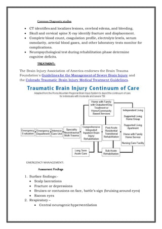 Common Diagnostic studies
 CT identifies and localizes lesions, cerebral edema, and bleeding.
 Skull and cervical spine X-ray identify fracture and displacement.
 Complete blood count, coagulation profile, electrolyte levels, serum
osmolarity, arterial blood gases, and other laboratory tests monitor for
complications.
 Neuropsychological test during rehabilitation phase determine
cognitive deficits.
TREATMENT:-
The Brain Injury Association of America endorses the Brain Trauma
Foundation's Guidelines for the Management of Severe Brain Injury and
the Colorado Traumatic Brain Injury Medical Treatment Guidelines.
EMERGENCY MANAGEMENT:
Assessment Findings
1. Surface findings:-
 Scalp lacerations
 Fracture or depressions
 Bruises or contusions on face, battle’s sign (bruising around eyes)
 Raccon eyes
2. Respiratory –
 Central neurogenic hyperventilation
 