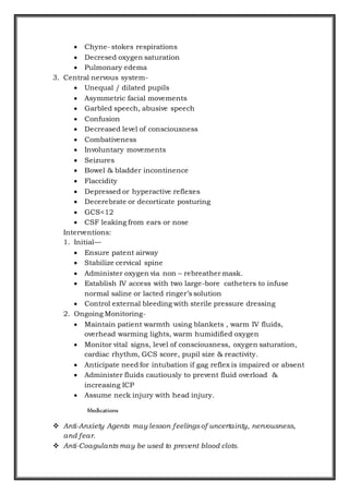  Chyne- stokes respirations
 Decresed oxygen saturation
 Pulmonary edema
3. Central nervous system-
 Unequal / dilated pupils
 Asymmetric facial movements
 Garbled speech, abusive speech
 Confusion
 Decreased level of consciousness
 Combativeness
 Involuntary movements
 Seizures
 Bowel & bladder incontinence
 Flaccidity
 Depressed or hyperactive reflexes
 Decerebrate or decorticate posturing
 GCS<12
 CSF leaking from ears or nose
Interventions:
1. Initial—
 Ensure patent airway
 Stabilize cervical spine
 Administer oxygen via non – rebreather mask.
 Establish IV access with two large-bore catheters to infuse
normal saline or lacted ringer’s solution
 Control external bleeding with sterile pressure dressing
2. Ongoing Monitoring-
 Maintain patient warmth using blankets , warm IV fluids,
overhead warming lights, warm humidified oxygen
 Monitor vital signs, level of consciousness, oxygen saturation,
cardiac rhythm, GCS score, pupil size & reactivity.
 Anticipate need for intubation if gag reflex is impaired or absent
 Administer fluids cautiously to prevent fluid overload &
increasing ICP
 Assume neck injury with head injury.
Medications
 Anti-Anxiety Agents may lesson feelingsof uncertainty, nervousness,
and fear.
 Anti-Coagulants may be used to prevent blood clots.
 