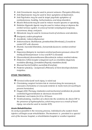  Anti-Convulsants may be used to prevent seizures Phenytoin (Dilantin)
 Anti-Depressants may be used to treat symptoms of depression.
 Anti-Psychotics may be used to target psychotic symptoms of
combativeness, hostility, hallucinations, and sleep disorders.
 Muscle Relaxants may be used to reduce muscle spasms or spasticity.
 Sedative-Hypnotic Agents may be used to induce sleep or depress the
central nervous system in areasof mental and physical response,
awareness, sleep, and pain.
 Stimulants may be used to increase levels of alertness and attention.
Analgesic; codein phosphate
 Anesthetic; Lidocin (Xylocaine)
 Anticonvulsant; Barbiturate; pentobarbital (Nembutal), if unable to
control ICP with diuresis
 Diuretic; mannitol (Osmitrol), furosemide (Lasic) to combat cerebral
edema
 Dopamine (Intropin) to maintain cerebral perfusion pressure above 50
mmHg (if blood pressure is low and ICP is elevated)
 Glucocorticoid; dexamethasone (Decadron) to reduce cerebral edema
 Histamin-2 (H2) receptor antagonist such as cimetidine (tagamet),
ranitidine (Zantag), famotidine (Pepcid), nizatidine (Axid)
 Mucosal barriel fortifier; sucralfate (Carafate)
 Posterior pituitary : vasopressin (Pitressin) if client develops diabetes
insipidus.
OTHER TREATMENTS:-
Cervical collar (until neck injury is ruled out)
 Craniotomy; surgical incision into te cranium (may be necessary to
evacuate a hematoma or evacuate contents to make room for swelling to
prevent herniation)
 Oxygen (O2) Therapy; intubation and mechanical ventilation (to provide
controlled hyperventilation to decrease elevate ICP)
 Restricted oral intake for 24 to 48 hours
 Ventriculostomy; insertion of a drain into the ventricles (to drain CSF in
the presence of hydrocephalus, which may occur as a result of head
injury; can also be used to monitor ICP).
Acute Rehabilitation
As early as possible in the recovery process, individualswho sustain brain
injuries will begin acute rehabilitation. The treatment is provided in a special
unit of the trauma hospital, a rehabilitation hospital or another inpatient
 