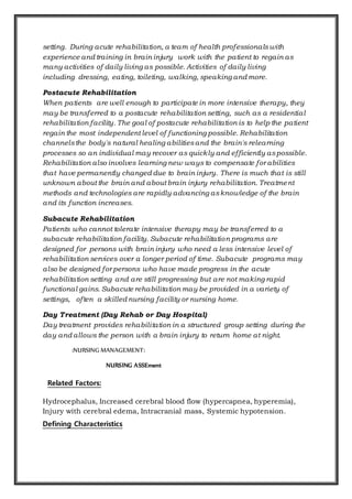 setting. During acute rehabilitation, a team of health professionalswith
experience and training in brain injury work with the patient to regain as
many activities of daily living as possible. Activities of daily living
including dressing, eating, toileting, walking, speaking and more.
Postacute Rehabilitation
When patients are well enough to participate in more intensive therapy, they
may be transferred to a postacute rehabilitation setting, such as a residential
rehabilitation facility. The goal of postacute rehabilitation is to help the patient
regain the most independent level of functioning possible. Rehabilitation
channelsthe body's natural healing abilitiesand the brain's relearning
processes so an individual may recover as quickly and efficiently aspossible.
Rehabilitation also involves learning new ways to compensate for abilities
that have permanently changed due to brain injury. There is much that is still
unknown about the brain and about brain injury rehabilitation. Treatment
methods and technologies are rapidly advancing asknowledge of the brain
and its function increases.
Subacute Rehabilitation
Patients who cannot tolerate intensive therapy may be transferred to a
subacute rehabilitation facility. Subacute rehabilitation programs are
designed for persons with brain injury who need a less intensive level of
rehabilitation services over a longer period of time. Subacute programs may
also be designed for persons who have made progress in the acute
rehabilitation setting and are still progressing but are not making rapid
functional gains. Subacute rehabilitation may be provided in a variety of
settings, often a skilled nursing facility or nursing home.
Day Treatment (Day Rehab or Day Hospital)
Day treatment provides rehabilitation in a structured group setting during the
day and allows the person with a brain injury to return home at night.
:NURSING MANAGEMENT:
NURSING ASSEment
Related Factors:
Hydrocephalus, Increased cerebral blood flow (hypercapnea, hyperemia),
Injury with cerebral edema, Intracranial mass, Systemic hypotension.
Defining Characteristics
 