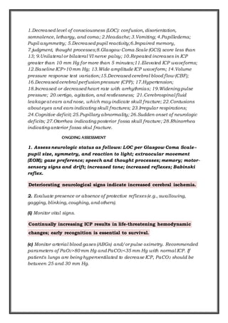 1.Decreased level of consciousness (LOC): confusion, disorientation,
somnolence, lethargy, and coma; 2.Headache; 3.Vomiting; 4.Papilledema;
Pupil asymmetry; 5.Decreased pupil reactivity;6.Impaired memory,
7.judgment, thought processes;8.Glasgow Coma Scale (GCS) score less than
13; 9.Unilateral or bilateral VI nerve palsy; 10.Repeated increases in ICP
greater than 10 mm Hg for more than 5 minutes;11.Elevated ICP waveforms;
12.Baseline ICP>10 mm Hg; 13.Wide amplitude ICP waveform; 14.Volume
pressure response test variation;15.Decreased cerebral blood flow (CBF);
16.Decreased cerebral perfusion pressure (CPP); 17.Hypertension;
18.Increased or decreased heart rate with arrhythmias; 19.Widening pulse
pressure; 20.vertigo, agitation, and restlessness; 21.Cerebrospinal fluid
leakageat ears and nose, which may indicate skull fracture; 22.Contusions
about eyes and ears indicating skull fractures; 23.Irregular respirations;
24.Cognitive deficit; 25.Pupillary abnormality; 26.Sudden onset of neurologic
deficits; 27.Otorrhea indicating posterior fossa skull fracture; 28.Rhinorrhea
indicating anterior fossa skul fracture.
ONGOING ASSESSMENT
1. Assess neurologic status as follows: LOC per Glasgow Coma Scale--
pupil size, symmetry, and reaction to light; extraocular movement
(EOM); gaze preference; speech and thought processes; memory; motor-
sensory signs and drift; increased tone; increased reflexes; Babinski
reflex.
Deteriorating neurological signs indicate increased cerebral ischemia.
2. Evaluate presence or absence of protective reflexes(e.g., swallowing,
gagging, blinking, coughing, and others).
(i) Monitor vital signs.
Continually increasing ICP results in life-threatening hemodynamic
changes; early recognition is essential to survival.
(c) Monitor arterial blood gases (ABGs) and/or pulse oximetry. Recommended
parameters of PaO2>80 mm Hg and PaCO2<35 mm Hg with normal ICP. If
patient's lungs are being hyperventilated to decrease ICP, PaCO2 should be
between 25 and 30 mm Hg.
 