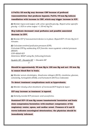 A PaCO2<20 mm Hg may decrease CBF because of profound
vasoconstriction that produces hypoxia. PaCO2>45 mm Hg induces
vasodilation with increase in CBF, which may trigger increase in ICP.
(i) Monitor input and output with urine-specific gravity. Report urine-specific
gravity >1.025 or urine output <1.50 ml/kg/hr.
May indicate decreased renal perfusion and possible associated
decrease in CPP.
(i) Monitor ICP if measurement device is in place. Report ICP>15 mm Hg for 5
minutes.
(i) Calculate cerebral perfusion pressure (CPP).
Calculate CPP by subtracting ICP from the mean systemic arterial pressure
(MSAP):
CPP=MSAP-ICP
Determine MSAP using the following formula:
Systolic BP - Diastolic BP + Diastolic BP
3
Should be approximately 90 mm Hg to 100 mm Hg and not <50 mm Hg
to ensure blood flow to brain.
(c) Monitor serum electrolytes, blood urea nitrogen (BUN), creatinine, glucose,
osmolality, hemoglobin (HGB), and hematocrit (HCT) as indicated.
To detect treatment complications such as hypovolemia.
(c) Monitor closely when treatment of increased ICP begins to taper.
ICP may increase as treatment is tapered.
(c) Serially monitor ICP pressure and waveforms.
Sustained ICP>15 mm Hg causes transtentorial herniation and brain
stem compression/herniation with resultant compression of the
respiratory center, apnea, and cardiac arrest. Presence of A and B
waves indicates neurological deterioration; the physician should be
immediately informed.
 