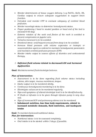  Monitor determinants of tissue oxygen delivery ( e.g PaCO2, SaO2, Hb,
Cardiac output) to ensure adequate oxygenation to support brain
function.
 Calculate and monitor CPP to evaluate adequacy of cerebral blood
perfusion.
 Monitor neurologic status to determine hemodynamic status.
 Proper positioning ( head in neutral position or head end of the bed is
elevated 0-60 deg)
 Extreme rotation of the neck and flexion of the neck is avoided to
prevent compression on jugular vein.
 Valsalva maneuver is to be avoided.
 Emotional stress and frequent arousal from sleep is to be avoided.
 Increase blood pressure with volume expansion or inotropic or
vasoconstrictive agent as ordered to maintain hemodynamic parameters
and maintain cerebral perfusion pressure (CPP)
 Monitor intake output to assess effects of diuretics and corticosteroid
therapy.
3. Deficient fluid volume related to decreased LOC and hormonal
dysfunction
Goal: Maintainsnormal fluid electrolyte balance.
Plan of intervention:
 Assessment is to be done regarding fluid volume status including
edema, skin turgor, mucous membrane, tongue.
 Intake output is to be monitored strictly.
 Continuous hemodynamic monitoring is to be done.
 Electrolytes values are to be monitored regularly.
 Sign and symptoms of altered electrolyte level is to be identified early.
 IV fluids or infusion is to be given through infusion pump in very slow
rate.
 Sign of increased ICP and pulmonary edema is to be monitored.
4. Imbalanced nutrition, less than body requirements, related to
increased metabolic demands, fluid restriction, and inadequate
intake
Goal: To maintain balanced nutritional status.
Plan for intervention:
 Nutritional status is to be assessed completely.
 Oral intake is to be started within 3 days, if possible.
 
