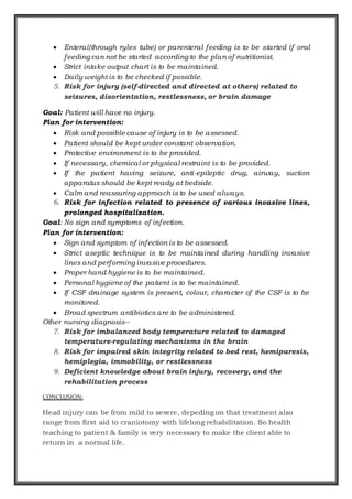  Enteral(through ryles tube) or parenteral feeding is to be started if oral
feeding can not be started according to the plan of nutritionist.
 Strict intake output chart is to be maintained.
 Daily weight is to be checked if possible.
5. Risk for injury (self-directed and directed at others) related to
seizures, disorientation, restlessness, or brain damage
Goal: Patient will have no injury.
Plan for intervention:
 Risk and possible cause of injury is to be assessed.
 Patient should be kept under constant observation.
 Protective environment is to be provided.
 If necessary, chemical or physical restraint is to be provided.
 If the patient having seizure, anti-epileptic drug, airway, suction
apparatus should be kept ready at bedside.
 Calm and reassuring approach is to be used always.
6. Risk for infection related to presence of various invasive lines,
prolonged hospitalization.
Goal: No sign and symptoms of infection.
Plan for intervention:
 Sign and symptom of infection is to be assessed.
 Strict aseptic technique is to be maintained during handling invasive
lines and performing invasive procedures.
 Proper hand hygiene is to be maintained.
 Personal hygiene of the patient is to be maintained.
 If CSF drainage system is present, colour, character of the CSF is to be
monitored.
 Broad spectrum antibiotics are to be administered.
Other nursing diagnosis--
7. Risk for imbalanced body temperature related to damaged
temperature-regulating mechanisms in the brain
8. Risk for impaired skin integrity related to bed rest, hemiparesis,
hemiplegia, immobility, or restlessness
9. Deficient knowledge about brain injury, recovery, and the
rehabilitation process
CONCLUSION:
Head injury can be from mild to severe, depeding on that treatment also
range from first aid to craniotomy with lifelong rehabilitation. So health
teaching to patient & family is very necessary to make the client able to
return in a normal life.
 