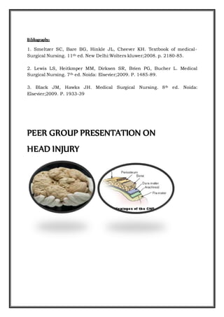 Bibliography:
1. Smeltzer SC, Bare BG, Hinkle JL, Cheever KH. Textbook of medical-
Surgical Nursing. 11th ed. New Delhi:Wolters kluwer;2008. p. 2180-85.
2. Lewis LS, Heitkmper MM, Dirksen SR, Brien PG, Bucher L. Medical
Surgical Nursing. 7th ed. Noida: Elsevier;2009. P. 1485-89.
3. Black JM, Hawks JH. Medical Surgical Nursing. 8th ed. Noida:
Elsevier;2009. P. 1933-39
PEER GROUP PRESENTATION ON
HEAD INJURY
 