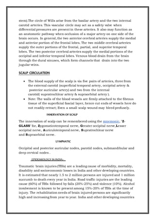 stem).The circle of Wills arise from the basilar artery and the two internal
carotid arteries. This vascular circle may act as a safety valve when
differential pressures are present in these arteries. It also may function as
an anstomotic pathway when occlusion of a major artery on one side of the
brain occurs. In general, the two anterior cerebral arteries supply the medial
and anterior portion of the frontal lobes. The two middle cerebral arteries
supply the outer portions of the frontal, partial, and superior temporal
lobes. The two posterior cerebral arteries supply the medial portions of the
occipital and inferior temporal lobes. Venous blood drain from the brain
through the dural sinuses, which form channels that drain into the two
jugular veins.
SCALP CIRCULATION
 The blood supply of the scalp is via five pairs of arteries, three from
the external carotid (superficial temporal artery, occipital artery &
posterior auricular artery) and two from the internal
carotid( supratrochlear artery & supraorbital artery ).
 Note: The walls of the blood vessels are firmly attached to the fibrous
tissue of the superficial fascial layer, hence cut ends of vessels here do
not readily retract; Even a small scalp wound may bleed profusely.
INNERVATION OF SCALP
The innervation of scalp can be remembered using the mnemonic, "Z-
GLASS" for, Zygomaticotemporal nerve, Greater occipital nerve,Lesser
occipital nerve, Auriculotemporal nerve, Supratrochlear nerve
and Supraorbital nerve.
LYMPHATIC
Occipital and posterior auricular nodes, parotid nodes, submandibular and
deep cervical nodes .
EPIDEMIOLOGY IN INDIA:-
Traumatic brain injuries (TBIs) are a leading cause of morbidity, mortality,
disability and socioeconomic losses in India and other developing countries.
It is estimated that nearly 1.5 to 2 million persons are injured and 1 million
succumb to death every year in India. Road traffic injuries are the leading
cause (60%) of TBIs followed by falls (20%-25%) and violence (10%). Alcohol
involvement is known to be present among 15%-20% of TBIs at the time of
injury. The rehabilitation needs of brain injured persons are significantly
high and increasing from year to year. India and other developing countries
 