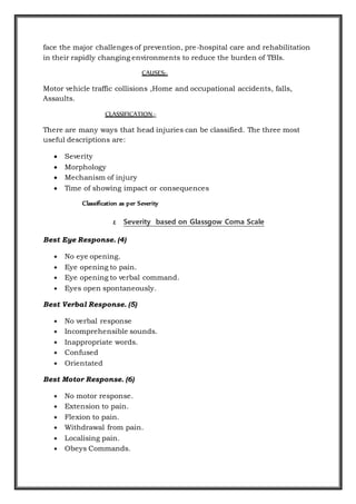 face the major challenges of prevention, pre-hospital care and rehabilitation
in their rapidly changing environments to reduce the burden of TBIs.
CAUSES:-
Motor vehicle traffic collisions ,Home and occupational accidents, falls,
Assaults.
CLASSIFICATION:-
There are many ways that head injuries can be classified. The three most
useful descriptions are:
 Severity
 Morphology
 Mechanism of injury
 Time of showing impact or consequences
Classification as per Severity
1. Severity based on Glassgow Coma Scale
Best Eye Response. (4)
 No eye opening.
 Eye opening to pain.
 Eye opening to verbal command.
 Eyes open spontaneously.
Best Verbal Response. (5)
 No verbal response
 Incomprehensible sounds.
 Inappropriate words.
 Confused
 Orientated
Best Motor Response. (6)
 No motor response.
 Extension to pain.
 Flexion to pain.
 Withdrawal from pain.
 Localising pain.
 Obeys Commands.
 