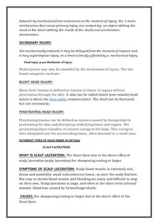 Induced by mechanical force and occurs at the moment of injury; the 2 main
mechanisms that cause primary injury are contact (eg, an object striking the
head or the brain striking the inside of the skull) and acceleration-
deceleration.
SECONDARY INJURY:
Not mechanicallyinduced; it may be delayed from the moment of impact, and
it may superimpose injury on a brain already affected by a mechanical injury
Head injury as per Mechanism of injury:
Head injuries may also be classified by the mechanism of injury. The two
broad categories used are:
BLUNT HEAD INJURY:
Blunt force trauma is defined as trauma to tissue or organs without
penetration through the skin. It also can be called closed (non-missile) head
injury is where the dura mater remains intact. The skull can be fractured,
but not necessarily.
PENETRATING HEAD INJURY:
Penetrating trauma can be defined as injuries caused by foreign objects
penetrating the skin and disrupting underlying tissue and organs. The
penetrating object transfers it's kinetic energy to the body. This energy is
then dissipated into the surrounding tissue, often focussed in a small area.
DIFFERENT TYPES OF HEAD INJURY IN DETAILS:
SCALP LACERATIONS
WHAT IS SCALP LACERATION: The blunt force due to the direct effect of
scalp laceration (scalp laceration) for sharpening cutting or larger.
SYMPTOMS OF SCALP LACERATION: Scalp blood vessels is extremely rich,
dense and scalability small subcutaneous tissue, so once the scalp fracture.
Not easy to shrink blood vessels and bleeding are many and difficult to stop
on their own. Scalp laceration is large, and often in the short-term internal
massive blood loss caused by hemorrhagic shock.
CAUSES: For sharpening cutting or larger due to the direct effect of the
blunt force.
 