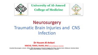 Traumatic Brain Injuries and CNS
Infection
Dr Husam Al-Anbari
MBChB, FIBMS, FAANS, MsC (Clin.Ed. Melbourne -Australia)
Consultant Neurosurgeon , Lecturer , Fellow –RMH -Neurosurgery, St Vincent’s Hospital, Pain Fellow- Precision Centre- Melbourne- Australia, Master
degree Clinical Education –University of Melbourne - Australia
University of Al-Ameed
College of Medicine
 