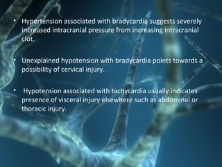 • Hypertension associated with bradycardia suggests severely
increased intracranial pressure from increasing intracranial
clot.
• Unexplained hypotension with bradycardia points towards a
possibility of cervical injury.
• Hypotension associated with tachycardia usually indicates
presence of visceral injury elsewhere such as abdominal or
thoracic injury.
 