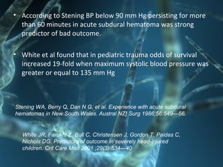 • According to Stening BP below 90 mm Hg persisting for more
than 60 minutes in acute subdural hematoma was strong
predictor of bad outcome.
• White et al found that in pediatric trauma odds of survival
increased 19-fold when maximum systolic blood pressure was
greater or equal to 135 mm Hg
Stening WA, Berry Q, Dan N G, et al. Experience with acute subdural
hematomas in New South Wales. Austral NZ] Surg 1986;56:549—56.
White JR, Farukhi Z, Bull C, Christensen J, Gordon T, Paidas C,
Nichols DG. Predictors of outcome in severely head-injured
children. Crit Care Med 2001 ;29(3):534—40
 