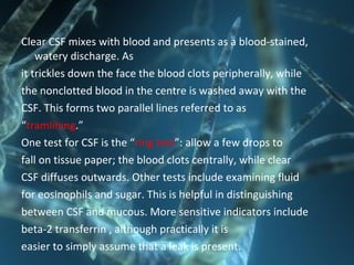Clear CSF mixes with blood and presents as a blood-stained,
watery discharge. As
it trickles down the face the blood clots peripherally, while
the nonclotted blood in the centre is washed away with the
CSF. This forms two parallel lines referred to as
“tramlining.”
One test for CSF is the “ring test”: allow a few drops to
fall on tissue paper; the blood clots centrally, while clear
CSF diffuses outwards. Other tests include examining fluid
for eosinophils and sugar. This is helpful in distinguishing
between CSF and mucous. More sensitive indicators include
beta-2 transferrin , although practically it is
easier to simply assume that a leak is present.
 