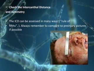 • Check the Intercanthal Distance
and Symmetry
• The ICD can be assessed in many ways ( “rule of
• fifths”, ). Always remember to compare to preinjury pictures
if possible
 