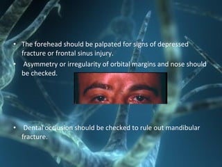 • The forehead should be palpated for signs of depressed
fracture or frontal sinus injury.
• Asymmetry or irregularity of orbital margins and nose should
be checked.
• Dental occlusion should be checked to rule out mandibular
fracture.
 