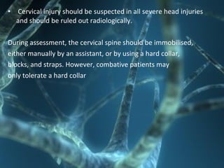 • Cervical injury should be suspected in all severe head injuries
and should be ruled out radiologically.
During assessment, the cervical spine should be immobilised,
either manually by an assistant, or by using a hard collar,
blocks, and straps. However, combative patients may
only tolerate a hard collar
 