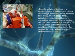 . Forceful restraint of the head in a
thrashing patient simply creates a fulcrum
with leverage on the neck as the rest of the
body moves. In such cases, if the
patient does not quickly settle with
oxygenation, correction of hypovolaemia
and pain relief, then formal anaesthesia
with intubation and ventilation must be
considered. This is considered safer than
sedating the patient without providing
definitive airway control.
 