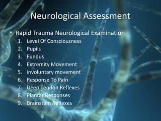 Neurological Assessment
• Rapid Trauma Neurological Examination
1. Level Of Consciousness
2. Pupils
3. Fundus
4. Extremity Movement
5. involuntary movement
6. Response To Pain
7. Deep Tendon Reflexes
8. Plantar Responses
9. Brainstem Reflexes
 