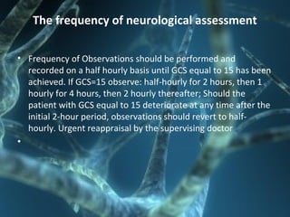 The frequency of neurological assessment
• Frequency of Observations should be performed and
recorded on a half hourly basis until GCS equal to 15 has been
achieved. If GCS=15 observe: half-hourly for 2 hours, then 1
hourly for 4 hours, then 2 hourly thereafter; Should the
patient with GCS equal to 15 deteriorate at any time after the
initial 2-hour period, observations should revert to half-
hourly. Urgent reappraisal by the supervising doctor
•
 