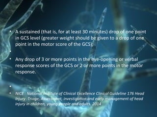 • A sustained (that is, for at least 30 minutes) drop of one point
in GCS level (greater weight should be given to a drop of one
point in the motor score of the GCS);
•
• Any drop of 3 or more points in the eye-opening or verbal
response scores of the GCS or 2 or more points in the motor
response.
•
• NICE : National Institute of Clinical Excellence Clinical Guideline 176 Head
Injury :Triage, Assessment, investigation and early management of head
injury in children, young people and adults. 2014
 