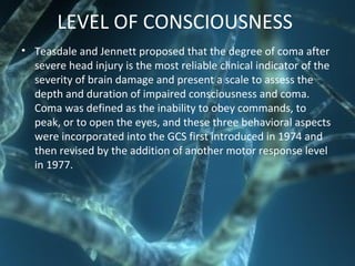 LEVEL OF CONSCIOUSNESS
• Teasdale and Jennett proposed that the degree of coma after
severe head injury is the most reliable clinical indicator of the
severity of brain damage and present a scale to assess the
depth and duration of impaired consciousness and coma.
Coma was defined as the inability to obey commands, to
peak, or to open the eyes, and these three behavioral aspects
were incorporated into the GCS first introduced in 1974 and
then revised by the addition of another motor response level
in 1977.
 