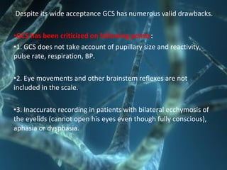 Despite its wide acceptance GCS has numerous valid drawbacks.
•GCS has been criticized on following points:
•1. GCS does not take account of pupillary size and reactivity,
pulse rate, respiration, BP.
•2. Eye movements and other brainstem reflexes are not
included in the scale.
•3. Inaccurate recording in patients with bilateral ecchymosis of
the eyelids (cannot open his eyes even though fully conscious),
aphasia or dysphasia.
 