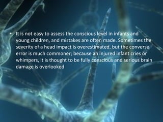 • It is not easy to assess the conscious level in infants and
young children, and mistakes are often made. Sometimes the
severity of a head impact is overestimated, but the converse
error is much commoner; because an injured infant cries or
whimpers, it is thought to be fully conscious and serious brain
damage is overlooked
 