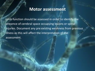 Motor assessment
Limb function should be assessed in order to identify the
presence of cerebral space occupying lesions or spinal
injuries. Document any pre existing weakness from previous
illness as this will affect the interpretation of the
assessment.
 