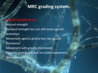 MRC grading system.
Muscle strength Score
Normal strength 5
Reduced strength but can still move against
resistance 4
Movement against gravity but not against
Resistance 3
Movement with gravity eliminated 2
Palpable contraction but no visible movement 1
No movement 0
 