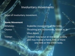 Involuntary movements
Types of involuntary movement.
Name Movement
Athetosis - Snakelike movements of the limbs.
Chorea - Thrashing arm movements, known as St
Vitus dance.
Tremor- Tremor may occur at rest or on activity
and may involve a hand, limb or more
than one limb or the entire body.
 