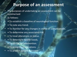 Purpose of an assessment
• The purposes of undertaking an assessment can be
summarised
• as follows:
• • To establish a baseline of neurological function.
• • To note any trend.
• • To monitor for any changes in status or complications.
• • To determine any associated risk.
• • To treat alterations in status.
• • To determine health needs.
• • To decide on intervention.
• • To prevent complications.
• • To predict patient outcome.
 