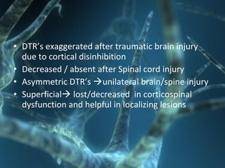 • DTR’s exaggerated after traumatic brain injury
due to cortical disinhibition
• Decreased / absent after Spinal cord injury
• Asymmetric DTR’s unilateral brain/spine injury
• Superficial lost/decreased in corticospinal
dysfunction and helpful in localizing lesions
 