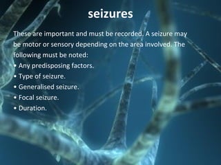 seizures
These are important and must be recorded. A seizure may
be motor or sensory depending on the area involved. The
following must be noted:
• Any predisposing factors.
• Type of seizure.
• Generalised seizure.
• Focal seizure.
• Duration.
 