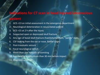 Indications for CT scan in head injured/unconscious
patient
1. GCS <13 on initial assessment in the emergency department
2. Neurological deterioration in resuscitated patient
3. GCS <15 at 2 h after the injury
4. Suspected open or depressed skull fracture
5. Any sign of basal skull fracture (haemotympanum, “panda” eyes,
6. CSF leaking from the ear or nose, Battle’s sign)
7. Post-traumatic seizure
8. Focal neurological deficit
9. More than one episode of vomiting
10. Amnesia for events more than 30 min before impact
11. Diagnosis uncertain
 