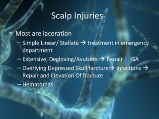 Scalp Injuries
• Most are laceration
– Simple Linear/ Stellate  treatment in emergency
department
– Extensive, Degloving/Avulsion  Repair GA
– Overlying Depressed Skull farcture Infections 
Repair and Elevation Of fracture
– Hematomas
 