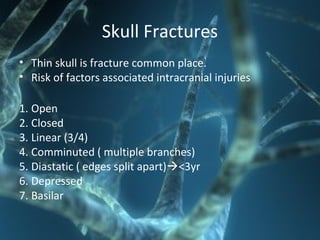 Skull Fractures
• Thin skull is fracture common place.
• Risk of factors associated intracranial injuries
1. Open
2. Closed
3. Linear (3/4)
4. Comminuted ( multiple branches)
5. Diastatic ( edges split apart)<3yr
6. Depressed
7. Basilar
 
