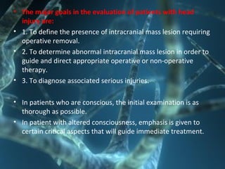 • The major goals in the evaluation of patients with head
injury are:
• 1. To define the presence of intracranial mass lesion requiring
operative removal.
• 2. To determine abnormal intracranial mass lesion in order to
guide and direct appropriate operative or non-operative
therapy.
• 3. To diagnose associated serious injuries.
• In patients who are conscious, the initial examination is as
thorough as possible.
• In patient with altered consciousness, emphasis is given to
certain critical aspects that will guide immediate treatment.
 