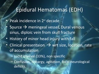 Epidural Hematomas (EDH)
• Peak incidence in 2nd
decade
• Source  meningeal vessel, Dural venous
sinus, diploic vein from skull fracture
• History of minor head injury with fall
• Clinical presentaion  wrt size, location, rate
of accumulation
– Lucid interval (33%), non specific
– Confusion, lethargy, agitation, focal neurological
deficits.
 