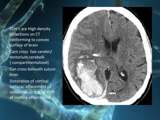 SDH’s are High density
collections on CT
conforming to convex
surface of brain
Cant cross falx cerebri/
tentorium cerebelli
{ compartmentalized}
Can cross beneath suture
lines
Distorstion of cortical
surface/ effacement of
ipsilateral ventricle/ shift
of midline often noted.
 