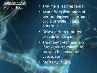 • Trauma is leading cause.
• Acute from disruption of
perforating vessels around
circle of Willis in basal
cistern
• Delayed from ruptured
pseudo aneurysm.
• Treatment –to maintain
intravascular volume to
prevent ischemia from
vasospasm.
• Mortality 39%
Subarachnoid
Hemorrhage
 