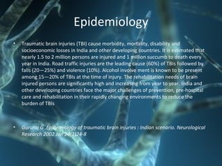 Epidemiology
• Traumatic brain injuries (TBI) cause morbidity, mortality, disability and
socioeconomic losses in India and other developing countries. It is estimated that
nearly 1.5 to 2 million persons are injured and 1 million succumb to death every
year in India. Road traffic injuries are the leading cause (60%) of TBIs followed by
falls (20—25%) and violence (10%). Alcohol involve ment is known to be present
among 15—20% of TBIs at the time of injury. The rehabilitation needs of brain
injured persons are significantly high and increasing from year to year. India and
other developing countries face the major challenges of prevention, pre-hospital
care and rehabilitation in their rapidly changing environments to reduce the
burden of TBIs
• Gururaj G .Epidemiology of traumatic brain injuries : Indian scenario. Neurological
Research 2002 Jan 24(1)24-8
 