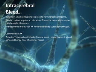 Intracerebral
BleedRare in Peditrics
60% from small contusions coalesce to form larger hematoma.
Rarely , violent angular acceleration bleed in deep white matter,
basal ganglia, thalamus
Transtentorial Herniation  midbrain bleed ( Duret hemorrhages)
Common sites
Anterior Temporal and Inferior Frontal lobes { impact against lateral
sphenoid bone/ floor of anterior fossa}
 