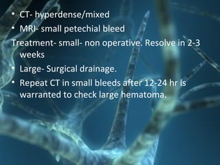 • CT- hyperdense/mixed
• MRI- small petechial bleed
Treatment- small- non operative. Resolve in 2-3
weeks
• Large- Surgical drainage.
• Repeat CT in small bleeds after 12-24 hr is
warranted to check large hematoma.
 