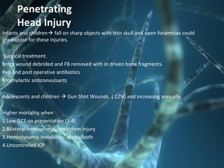 Penetrating
Head Injury
Infants and children fall on sharp objects with thin skull and open foraminae could
predispose for these injuries.
Surgical treatment.
Entry wound debrided and FB removed with in driven bone fragments.
Peri and post operative antibiotics
Prophylactic anticonvulsants
Adolescents and children  Gun Shot Wounds. ( 12%) and increasing annually.
Higher mortality when
1.Low GCS on presentation (3-4)
2.Bilateral hemispheric /brainstem injury
3.Hemodynamic instability/ apnea/both
4.Uncontrolled ICP.
 