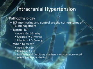 Intracranial Hypertension
• Pathophysiology
– ICP monitoring and control are the cornerstones of
TBI management
– Normal ICP
• Adults  <10mmhg
• Children  3-7mmhg
• Infants 1.5- 6mmhg
– When to treat?
• Adults  > 20
• Children  >15
• Infants >10 { Arbitrary numbers most commonly used,
pending outcome studies}
 