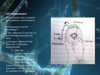 ICP measurement
Intraventricular Cath coupled to
ICP transducer is Gold standard.
Which patients need ICP
monitoring??
1.TBI + abnormal CT scan who are
not following commands ( 50-
63%)
2.Comatose + Normal CT had
lower risk ( 13%) unless
associated with
1. Older age
2. Systemic Hypotension ,
<90mmhg
3. Motor posturing, with
these risk is upto 60%
3.Most clinicians use abnormal CT
scan result + low GCS scores ( < 8)
as candidates for ICP monitoring
 